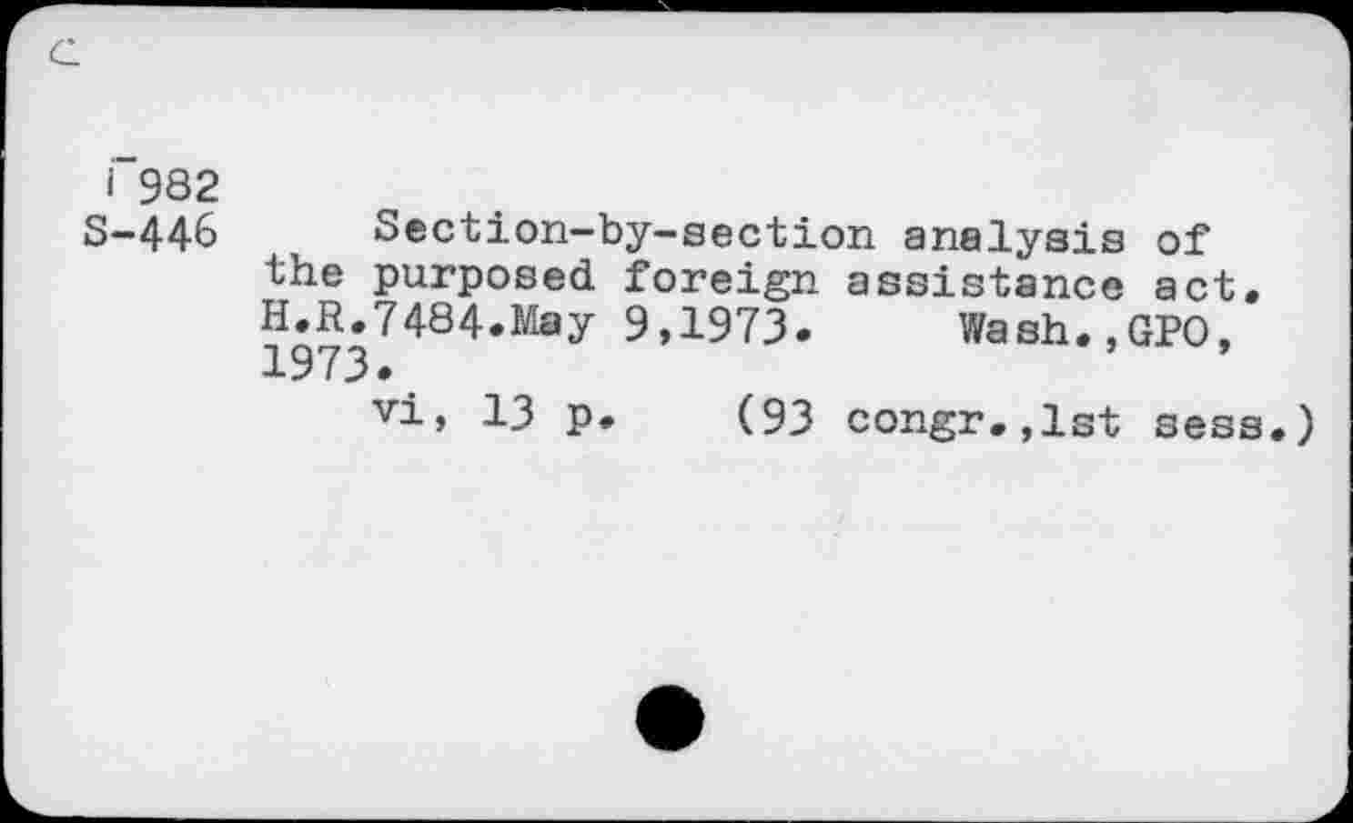 ﻿G
I 982
S-446
Section-by-section analysis of the purposed foreign assistance act. H.R.7484.May 9,1973. Wash.,GPO, 1973.
vi, 13 p. (93 congr.,lst sess.